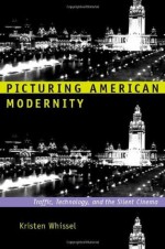 Picturing American Modernity: Traffic, Technology, and the Silent Cinema - Kristen Whissel