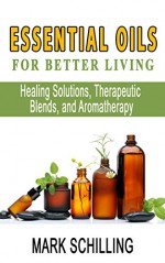 Essential Oils For Better Living: Healing Solutions, Therapeutic Blends, and Aromatherapy - Mark Schilling