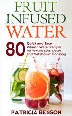 Fruit Infused Water: 80 Quick and Easy Vitamin Water Recipes for Weight Loss, Detox and Metabolism Boosting - Patricia Benson