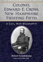 Colonel Edward E. Cross, New Hampshire Fighting Fifth: A Civil War Biography - Robert Grandchamp