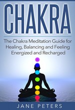 Chakras: The Chakra Meditation Guide for Healing, Balancing and Feeling Energized and Recharged (Chakra Balance, Chakra Healing, Chakra Meditation, Spirituality) - Jane Peters, Chakras Guide