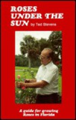 Roses Under the Sun: A Guide for Raising Roses in Florida - Ted Stevens