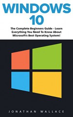 Windows 10: The Complete Beginner's Guide - Learn Everything You Need To Know About Microsoft's Best Operating System! (Tips And Tricks, User Guide, Windows For Beginners) - Jonathan Wallace