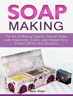 Soap Making: The Art of Making Organic, Natural Soaps with Fragrances, Colors, and Shapes for a Perfect Gift for Any Occasion (Soap Making, how to make organic soap, making natural liquid soaps) - Betty Wright