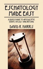 Eschatology Made Easy: A Quick Guide to Apocalyptic Events in 2012--And Beyond - David R. Harris