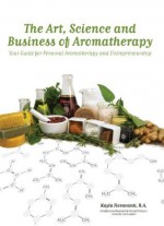 The Art, Science and Business of Aromatherapy: Your Guide for Personal Aromatherapy and Entrepreneurship - Kayla Fioravanti, Aleta Sanstrum, Bethany Learn, Alex Badcock