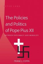 The Policies and Politics of Pope Pius XII: Between Diplomacy and Morality - Frank J. Coppa