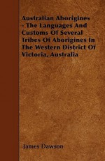 Australian Aborigines - The Languages and Customs of Several Tribes of Aborigines in the Western District of Victoria, Australia - James Dawson