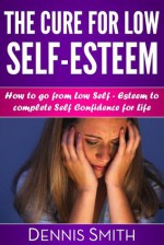 The Cure For Low Self-Esteem:How to go from Low Self-Esteem to complete Self Confidence for life - Dennis Smith