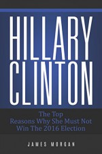 Hillary Clinton: The Top Reasons Why She Must Not Win The 2016 Election - James Morgan