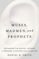 Muses, Madmen, and Prophets: Rethinking the History, Science, and Meaning of Auditory Hallucination - Daniel B. Smith