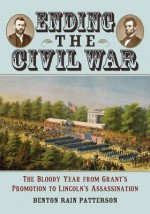 Ending the Civil War: The Bloody Year from Grant's Promotion to Lincoln's Assassination - Benton Rain Patterson