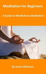 Meditation For Beginners: A Guide to Mindfulness Meditation - James Michaels