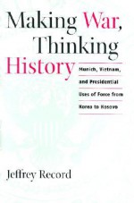 Making War, Thinking History: Munich, Vietnam, and Presidential Uses of Force from Korea to Kosovo - Jeffrey Record