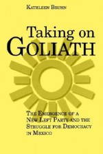 Taking on Goliath: The Emergence of a New Left Party and the Struggle for Democracy in Mexico - Kathleen Bruhn