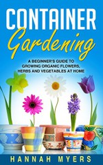 Container Gardening: A Beginner's Guide To Growing Organic Flowers, Herbs and Vegetables At Home - Includes 37 Essential Designs, Tips, And Ideas For Container ... Urban Gardening, Gardening Techniques) - Hannah Myers