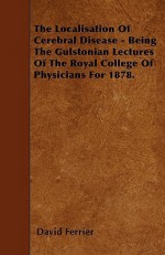 The Localisation of Cerebral Disease - Being the Gulstonian Lectures of the Royal College of Physicians for 1878 - David Ferrier