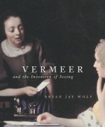 Vermeer and the Invention of Seeing - Bryan Jay Wolf