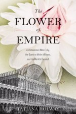 The Flower of Empire: An Amazonian Water Lily, The Quest to Make it Bloom, and the World it Created - Tatiana Holway