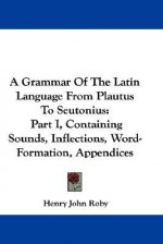 A Grammar of the Latin Language from Plautus to Seutonius: Part I, Containing Sounds, Inflections, Word-Formation, Appendices - Henry John Roby