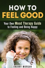 How to Feel Good: Your Own Mood Therapy Guide to Feeling and Being Happy (Mindfulness & Zen) - Sherry Morgan