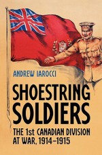 Shoestring Soldiers: The 1st Canadian Division at War, 1914-1915 - Andrew Iarocci