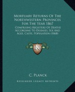 Mortuary Returns Of The Northwestern Provinces For The Year 1867: Comprising Registers Of Deaths According To Diseases, Sex And Ages, Caste, Population (1868) - C. Planck