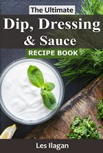 Dip, Dressing & Sauce Recipes: The Ultimate Dip, Dressing & Sauce Recipe Book For Your Everyday Meals - Les Ilagan, Content Arcade Publishing