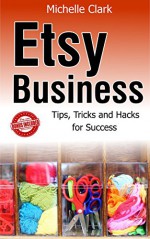 Etsy Business: Tips, Tricks and Hacks For Success (Etsy Business, Etsy Business books, Etsy business for beginners, Etsy Book, Etsy selling success, Etsy business for beginners) - Michelle Clark