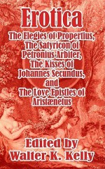 Erotica: The Elegies of Propertius, the Satyricon of Petronius Arbiter, the Kisses of Johannes Secundus, and the Love Epistles - Walter Keating Kelly