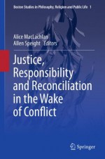 Justice, Responsibility and Reconciliation in the Wake of Conflict: 1 (Boston Studies in Philosophy, Religion and Public Life) - Alice MacLachlan, Allen Speight