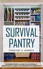 Survival Pantry: The Definitive Survival Guide for Food Storage, Water Storage, Canning, and Preserving for Emergencies - Timothy S. Morris, Survival Pantry