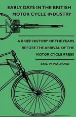 Early Days in the British Motor Cycle Industry - A Brief History of the Years Before the Arrival of the Motor Cycle Press - Eric W. Walford