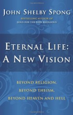 Eternal Life: A New Vision: Beyond Religion, Beyond Theism, Beyond Heaven and Hell - John Shelby Spong