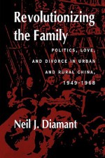 Revolutionizing the Family: Politics, Love, and Divorce in Urban and Rural China, 1949�1968 - Neil J. Diamant