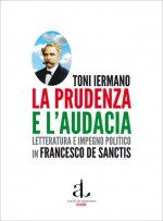 La prudenza e l'audacia: Letteratura e impegno politico in Francesco De Sanctis - Toni Iermano