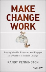 Make Change Work: Staying Nimble, Relevant, and Engaged in a World of Constant Change - Randy Pennington