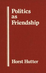 Politics as Friendship: The Origins of Classical Notions of Politics in the Theory and Practice of Friendship - Horst Hutter