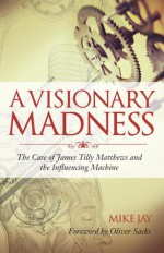 A Visionary Madness: The Case of James Tilly Matthews and the Influencing Machine - Mike Jay, Oliver Sacks