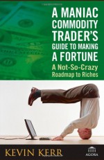 A Maniac Commodity Trader's Guide To Making A Fortune: A Not-So-Crazy Roadmap to Riches (Agora Series) - Kevin Kerr