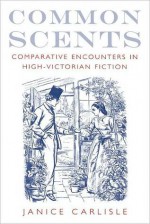 Common Scents: Comparative Encounters in High-Victorian Fiction: Comparative Encounters in High-Victorian Fiction - Janice Carlisle