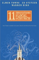 11 Innovations in the Local Church: How Today's Leaders Can Learn, Discern and Move into the Future - Elmer L. Towns, Ed Stetzer, Warren Bird