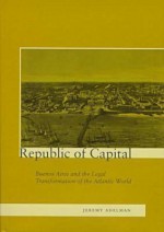 Republic of Capital: Buenos Aires and the Legal Transformation of the Atlantic World - Jeremy Adelman