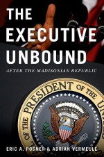 The Executive Unbound: After the Madisonian Republic - Eric A. Posner, Adrian Vermeule