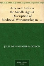 Arts and Crafts in the Middle Ages A Description of Mediaeval Workmanship in Several of the Departments of Applied Art, Together with Some Account of Special Artisans in the Early Renaissance - Julia de Wolf Gibbs Addison
