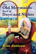 The Old Mermaids Book of Days and Nights: A Daily Guide to the Magic and Inspiration of the Old Sea, the New Desert, and Beyond - Kim Antieau