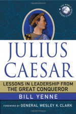 Julius Caesar: Lessons in Leadership from the Great Conqueror - Bill Yenne, Wesley K. Clark