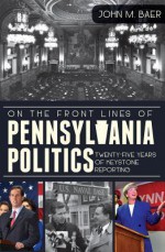 On the Front Lines of Pennsylvania Politics: Twenty-five Years of Keystone Reporting - John Baer, Zack Stalberg