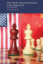 Asia-Pacific Security Dynamics in the Obama Era: A New World Emerging - S Mahmud Ali