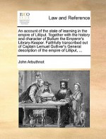 An account of the state of learning in the empire of Lilliput. Together with the history and character of Bullum the Emperor's Library-Keeper. Faithfully transcribed out of Captain Lemuel Gulliver's General description of the empire of Lilliput, ... - John Arbuthnot